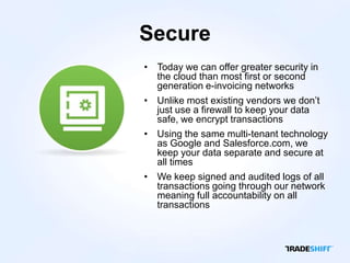 Secure
• Today we can offer greater security in
  the cloud than most first or second
  generation e-invoicing networks
• Unlike most existing vendors we don’t
  just use a firewall to keep your data
  safe, we encrypt transactions
• Using the same multi-tenant technology
  as Google and Salesforce.com, we
  keep your data separate and secure at
  all times
• We keep signed and audited logs of all
  transactions going through our network
  meaning full accountability on all
  transactions
 
