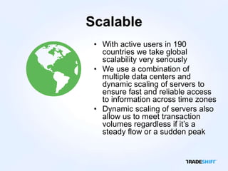 Scalable
 • With active users in 190
   countries we take global
   scalability very seriously
 • We use a combination of
   multiple data centers and
   dynamic scaling of servers to
   ensure fast and reliable access
   to information across time zones
 • Dynamic scaling of servers also
   allow us to meet transaction
   volumes regardless if it’s a
   steady flow or a sudden peak
 
