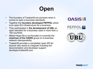 Open
•   The founders of Tradeshift are pioneers when it
    comes to open e-business standards
•   Together the founders developed PEPPOL which
    is an open EU infrastructure for e-business
•   They participated in the development of UBL an
    open standard for e-business used in more than a
    100 countries
•   Mikkel Hippe Brun (co-founder) is currently the
    chairman of the OASIS group on e-business
    network interoperability
•   Tradeshift provides a completely open API for
    anyone who wants to integrate including full
    documentation and developer support
    developer.tradeshift.com
 