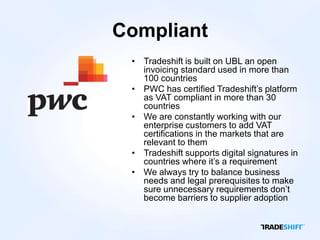Compliant
 • Tradeshift is built on UBL an open
   invoicing standard used in more than
   100 countries
 • PWC has certified Tradeshift’s platform
   as VAT compliant in more than 30
   countries
 • We are constantly working with our
   enterprise customers to add VAT
   certifications in the markets that are
   relevant to them
 • Tradeshift supports digital signatures in
   countries where it’s a requirement
 • We always try to balance business
   needs and legal prerequisites to make
   sure unnecessary requirements don’t
   become barriers to supplier adoption
 