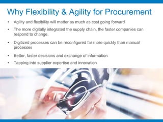Why Flexibility & Agility for Procurement
• Agility and flexibility will matter as much as cost going forward
• The more digitally integrated the supply chain, the faster companies can
respond to change.
• Digitized processes can be reconfigured far more quickly than manual
processes
• Better, faster decisions and exchange of information
• Tapping into supplier expertise and innovation
 