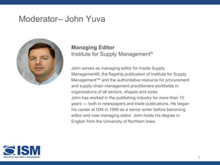 2
Moderator– John Yuva
John serves as managing editor for Inside Supply
Management®, the flagship publication of Institute for Supply
Management™ and the authoritative resource for procurement
and supply chain management practitioners worldwide in
organizations of all sectors, shapes and sizes.
John has worked in the publishing industry for more than 15
years — both in newspapers and trade publications. He began
his career at ISM in 1999 as a senior writer before becoming
editor and now managing editor. John holds his degree in
English from the University of Northern Iowa.
Managing Editor
Institute for Supply Management®
 
