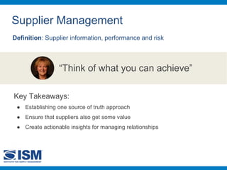 Supplier Management
Definition: Supplier information, performance and risk
“Think of what you can achieve”
Key Takeaways:
● Establishing one source of truth approach
● Ensure that suppliers also get some value
● Create actionable insights for managing relationships
 