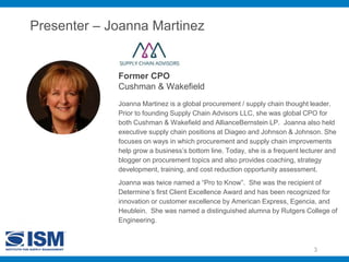 Presenter – Joanna Martinez
Former CPO
Cushman & Wakefield
3
Joanna Martinez is a global procurement / supply chain thought leader.
Prior to founding Supply Chain Advisors LLC, she was global CPO for
both Cushman & Wakefield and AllianceBernstein LP. Joanna also held
executive supply chain positions at Diageo and Johnson & Johnson. She
focuses on ways in which procurement and supply chain improvements
help grow a business’s bottom line. Today, she is a frequent lecturer and
blogger on procurement topics and also provides coaching, strategy
development, training, and cost reduction opportunity assessment.
Joanna was twice named a “Pro to Know”. She was the recipient of
Determine’s first Client Excellence Award and has been recognized for
innovation or customer excellence by American Express, Egencia, and
Heublein. She was named a distinguished alumna by Rutgers College of
Engineering.
 