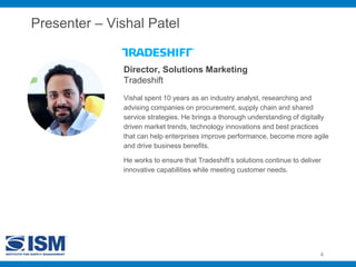 Presenter – Vishal Patel
Vishal spent 10 years as an industry analyst, researching and
advising companies on procurement, supply chain and shared
service strategies. He brings a thorough understanding of digitally
driven market trends, technology innovations and best practices
that can help enterprises improve performance, become more agile
and drive business benefits.
He works to ensure that Tradeshift’s solutions continue to deliver
innovative capabilities while meeting customer needs.
Director, Solutions Marketing
Tradeshift
4
 