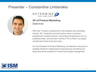 Presenter – Constantine Limberakis
VP of Product Marketing
Determine
5
With over 15 years of experience in the software and consulting
industry, Mr. Limberakis has held various roles in business
development, market research, and product development. He is a
published writer, and has been named a “Pro to Know” by Supply
and Demand Chain Executive twice.
As Vice President of Product Marketing, Constantine is focused on
strategic efforts for creating brand awareness by promoting new
ideas around the evolution of contract and supply management.
 