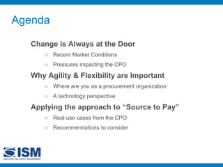 Agenda
Change is Always at the Door
○ Recent Market Conditions
○ Pressures impacting the CPO
Why Agility & Flexibility are Important
○ Where are you as a procurement organization
○ A technology perspective
Applying the approach to “Source to Pay”
○ Real use cases from the CPO
○ Recommendations to consider
 
