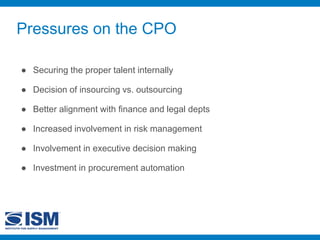 Pressures on the CPO
● Securing the proper talent internally
● Decision of insourcing vs. outsourcing
● Better alignment with finance and legal depts
● Increased involvement in risk management
● Involvement in executive decision making
● Investment in procurement automation
 