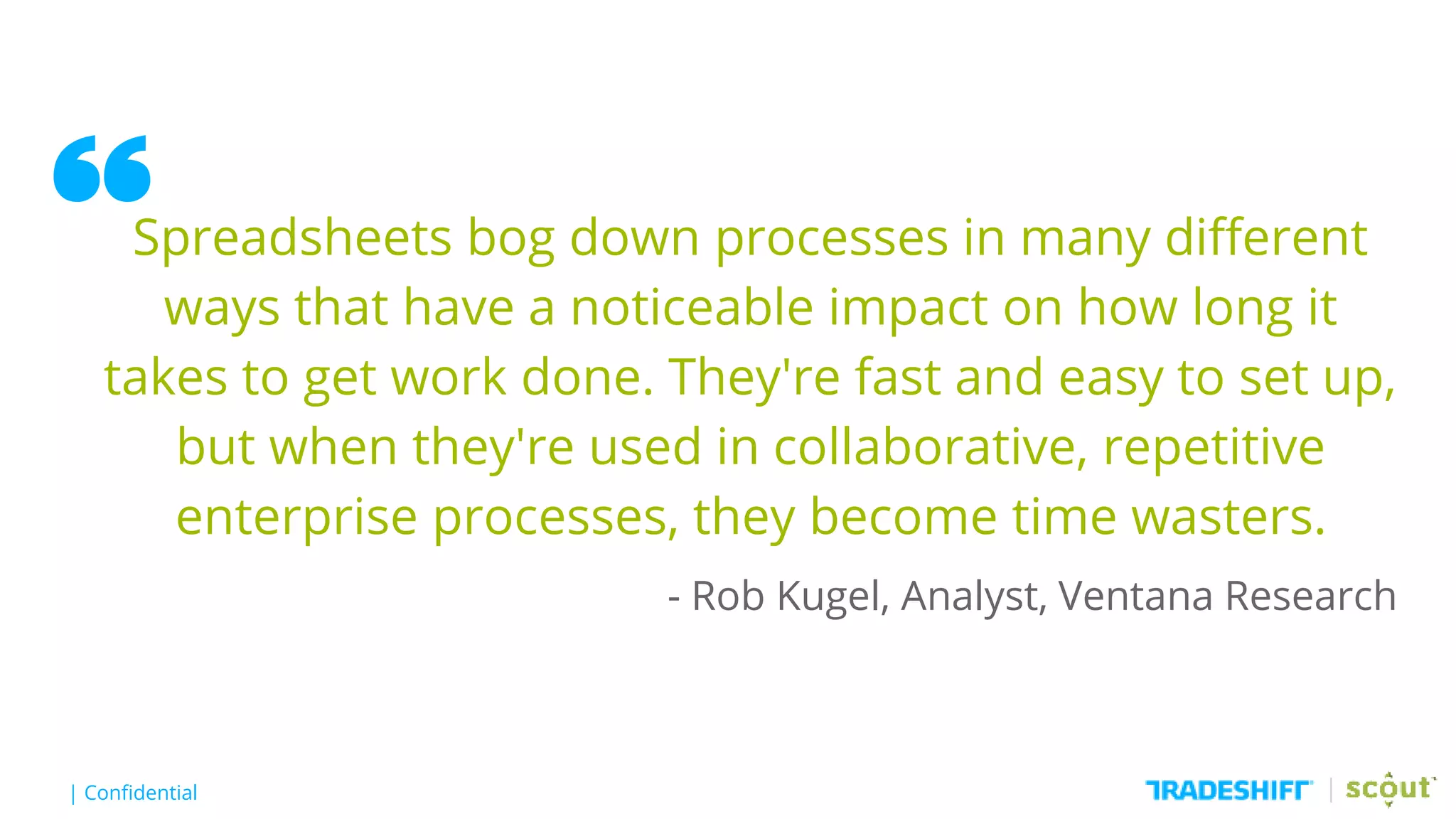 | Confidential
“Spreadsheets bog down processes in many different
ways that have a noticeable impact on how long it
takes to get work done. They're fast and easy to set up,
but when they're used in collaborative, repetitive
enterprise processes, they become time wasters.
- Rob Kugel, Analyst, Ventana Research
 