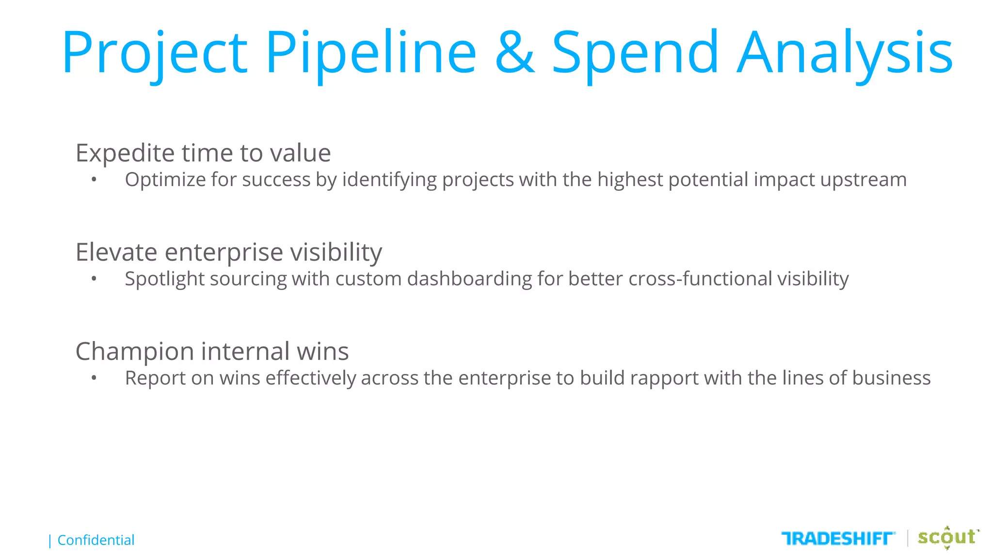 | Confidential
Project Pipeline & Spend Analysis
Expedite time to value
• Optimize for success by identifying projects with the highest potential impact upstream
Elevate enterprise visibility
• Spotlight sourcing with custom dashboarding for better cross-functional visibility
Champion internal wins
• Report on wins effectively across the enterprise to build rapport with the lines of business
 