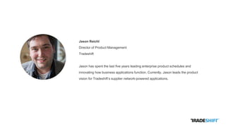 Jason Reichl
Director of Product Management
Tradeshift
Jason has spent the last five years leading enterprise product schedules and
innovating how business applications function. Currently, Jason leads the product
vision for Tradeshift’s supplier network-powered applications.
 
