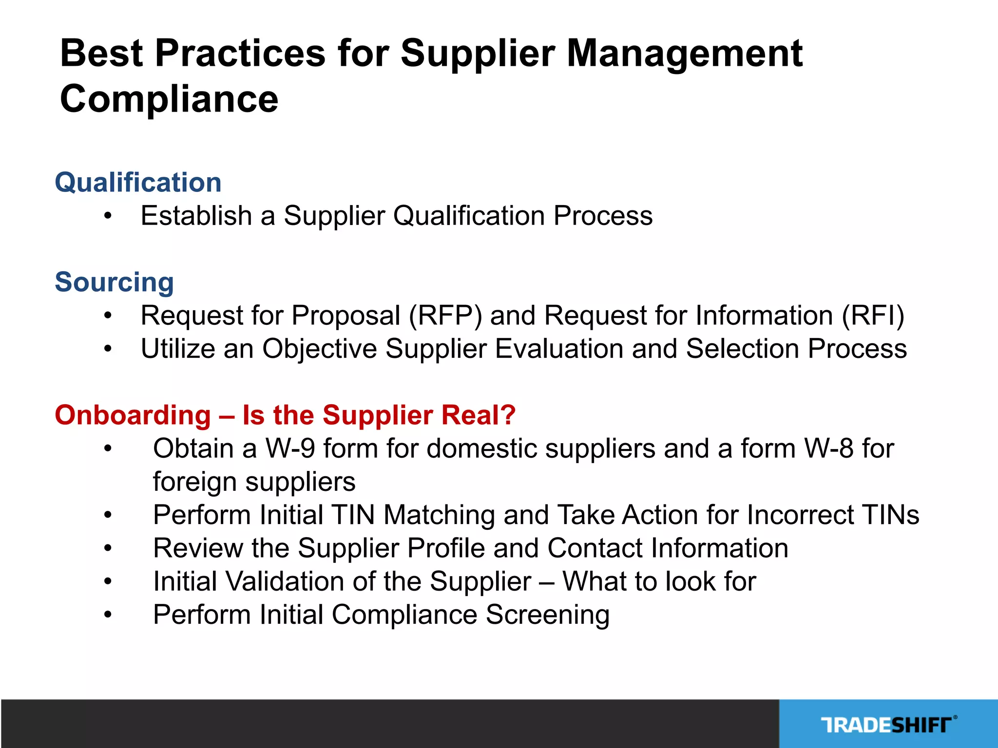 Best Practices for Supplier Management
Compliance
Qualification
•  Establish a Supplier Qualification Process
Sourcing
•  Request for Proposal (RFP) and Request for Information (RFI)
•  Utilize an Objective Supplier Evaluation and Selection Process
Onboarding – Is the Supplier Real?
•  Obtain a W-9 form for domestic suppliers and a form W-8 for
foreign suppliers
•  Perform Initial TIN Matching and Take Action for Incorrect TINs
•  Review the Supplier Profile and Contact Information
•  Initial Validation of the Supplier – What to look for
•  Perform Initial Compliance Screening
 