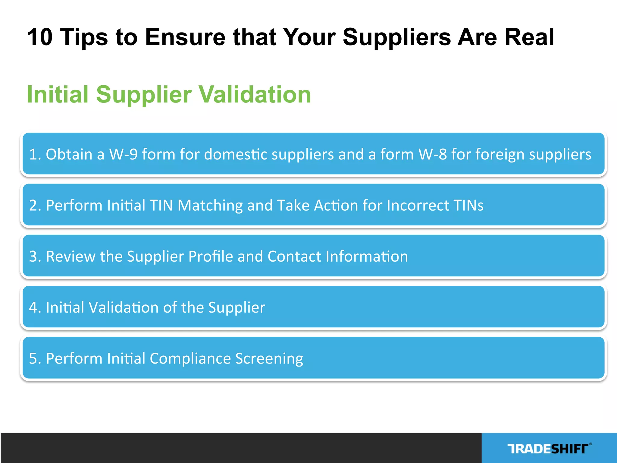 1.	
  Obtain	
  a	
  W-­‐9	
  form	
  for	
  domesCc	
  suppliers	
  and	
  a	
  form	
  W-­‐8	
  for	
  foreign	
  suppliers	
  
2.	
  Perform	
  IniCal	
  TIN	
  Matching	
  and	
  Take	
  AcCon	
  for	
  Incorrect	
  TINs	
  
3.	
  Review	
  the	
  Supplier	
  Proﬁle	
  and	
  Contact	
  InformaCon	
  
4.	
  IniCal	
  ValidaCon	
  of	
  the	
  Supplier	
  
5.	
  Perform	
  IniCal	
  Compliance	
  Screening	
  
10 Tips to Ensure that Your Suppliers Are Real
Initial Supplier Validation
 