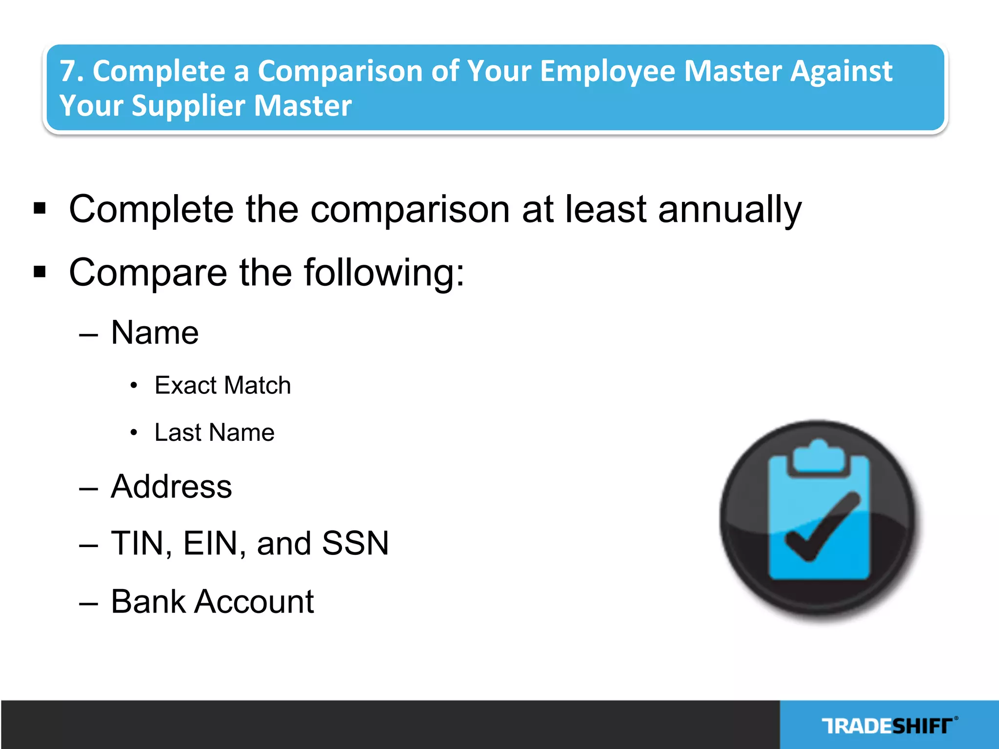 7.	
  Complete	
  a	
  Comparison	
  of	
  Your	
  Employee	
  Master	
  Against	
  
Your	
  Supplier	
  Master	
  
§  Complete the comparison at least annually
§  Compare the following:
–  Name
•  Exact Match
•  Last Name
–  Address
–  TIN, EIN, and SSN
–  Bank Account
 
