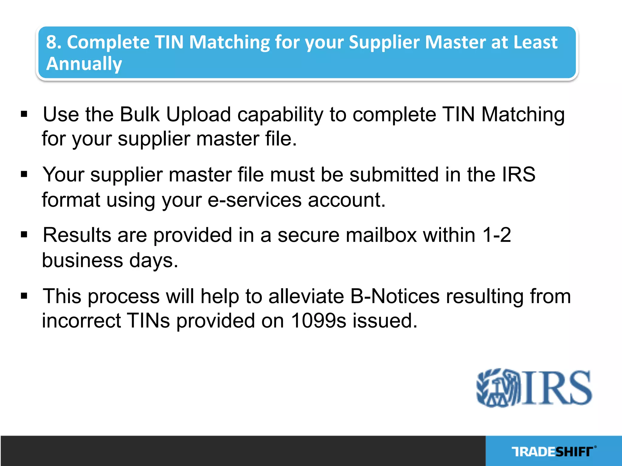 8.	
  Complete	
  TIN	
  Matching	
  for	
  your	
  Supplier	
  Master	
  at	
  Least	
  
Annually	
  
§  Use the Bulk Upload capability to complete TIN Matching
for your supplier master file.
§  Your supplier master file must be submitted in the IRS
format using your e-services account.
§  Results are provided in a secure mailbox within 1-2
business days.
§  This process will help to alleviate B-Notices resulting from
incorrect TINs provided on 1099s issued.
 