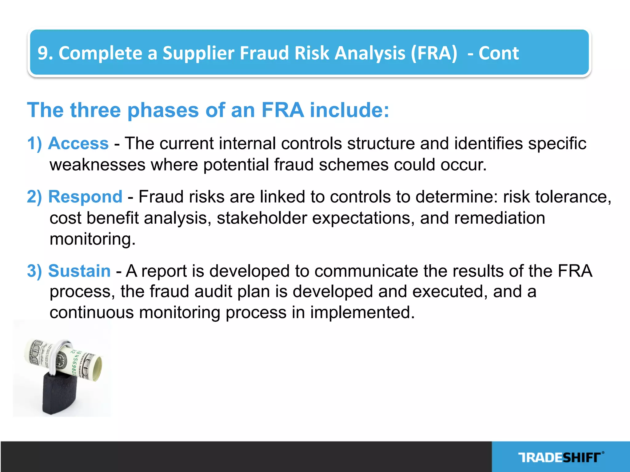 The three phases of an FRA include:
1)  Access - The current internal controls structure and identifies specific
weaknesses where potential fraud schemes could occur.
2)  Respond - Fraud risks are linked to controls to determine: risk tolerance,
cost benefit analysis, stakeholder expectations, and remediation
monitoring.
3)  Sustain - A report is developed to communicate the results of the FRA
process, the fraud audit plan is developed and executed, and a
continuous monitoring process in implemented.
9.	
  Complete	
  a	
  Supplier	
  Fraud	
  Risk	
  Analysis	
  (FRA)	
  	
  -­‐	
  Cont	
  
 