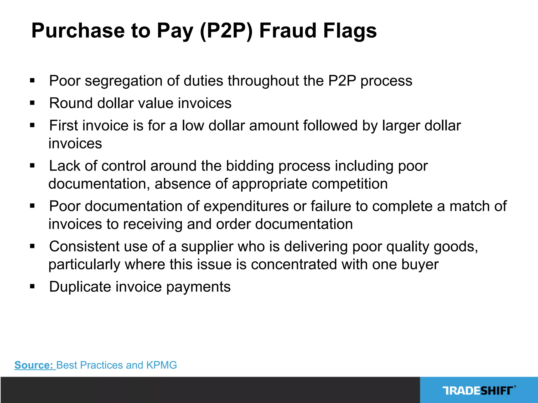 Purchase to Pay (P2P) Fraud Flags
§  Poor segregation of duties throughout the P2P process
§  Round dollar value invoices
§  First invoice is for a low dollar amount followed by larger dollar
invoices
§  Lack of control around the bidding process including poor
documentation, absence of appropriate competition
§  Poor documentation of expenditures or failure to complete a match of
invoices to receiving and order documentation
§  Consistent use of a supplier who is delivering poor quality goods,
particularly where this issue is concentrated with one buyer
§  Duplicate invoice payments
Source: Best Practices and KPMG
 