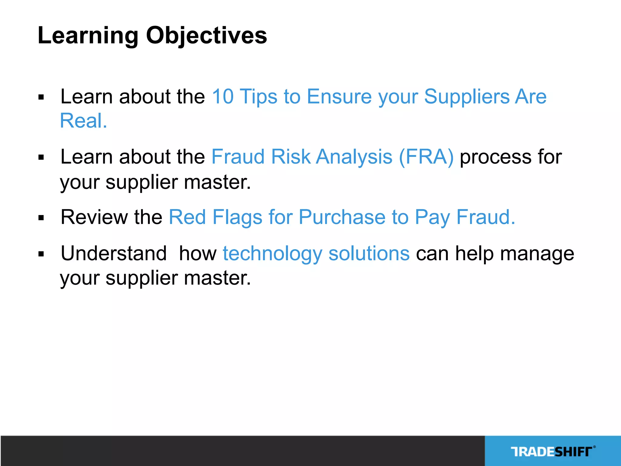 Learning Objectives
§  Learn about the 10 Tips to Ensure your Suppliers Are
Real.
§  Learn about the Fraud Risk Analysis (FRA) process for
your supplier master.
§  Review the Red Flags for Purchase to Pay Fraud.
§  Understand how technology solutions can help manage
your supplier master.
 