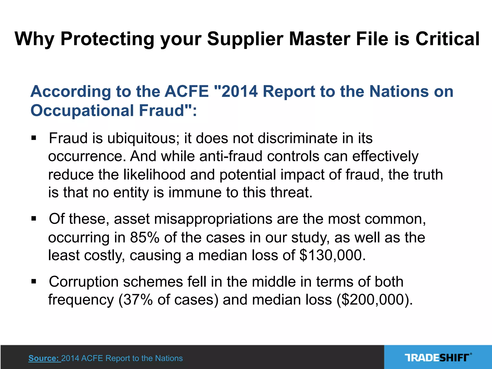 Why Protecting your Supplier Master File is Critical
According to the ACFE "2014 Report to the Nations on
Occupational Fraud":
§  Fraud is ubiquitous; it does not discriminate in its
occurrence. And while anti-fraud controls can effectively
reduce the likelihood and potential impact of fraud, the truth
is that no entity is immune to this threat.
§  Of these, asset misappropriations are the most common,
occurring in 85% of the cases in our study, as well as the
least costly, causing a median loss of $130,000.
§  Corruption schemes fell in the middle in terms of both
frequency (37% of cases) and median loss ($200,000).
Source: 2014 ACFE Report to the Nations
 