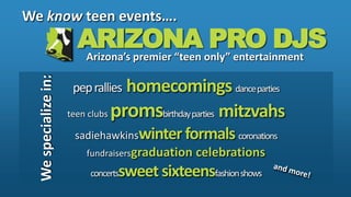 We know teen events…. ARIZONA PRO DJS Arizona’s premier “teen only” entertainment pep rallies  homecomings dance parties teen clubs promsbirthday parties   mitzvahs sadiehawkinswinter formals coronations fundraisersgraduation celebrations concertssweet sixteensfashion shows We specialize in: and more! 