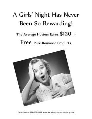 A Girls’ Night Has Never
  Been So Rewarding!
 The Average Hostess Earns $120 In

   Free Pure Romance Products.




  Katie Proctor. 314-607-3585. www.katiethepureromancelady.com
 