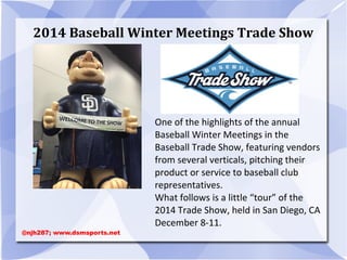 2014 Baseball Winter Meetings Trade Show
One of the highlights of the annual
Baseball Winter Meetings in the
Baseball Trade Show, featuring vendors
from several verticals, pitching their
product or service to baseball club
representatives.
What follows is a little “tour” of the
2014 Trade Show, held in San Diego, CA
December 8-11.
@njh287; www.dsmsports.net
 