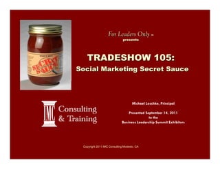 For Leaders Only             SM


                              presents




   TRADESHOW 105:
Social Marketing Secret Sauce




                                     Michael Loschke, Principal

                                 Presented September 14, 2011
                                             to the
                             Business Leadership Summit Exhibitors




 Copyright 2011 IMC Consulting Modesto, CA
 