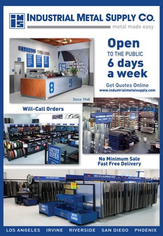 Open

TO THE PUBLIC

6 days
a week
Get Quotes Online

www.industrialmetalsupply.com
Since 1948

Will-Call Orders

No Minimum Sale
Fast Free Delivery

LOS ANGELES

IRVINE

RIVERSIDE

SAN DIEGO

PHOENIX

 