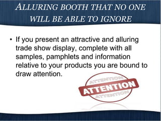 ALLURING BOOTH THAT NO ONE
      WILL BE ABLE TO IGNORE

• If you present an attractive and alluring
  trade show display, complete with all
  samples, pamphlets and information
  relative to your products you are bound to
  draw attention.
 