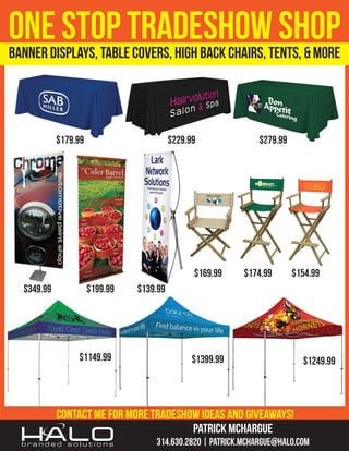 ONEDISPLAYS, TABLETRADESHOWTENTS, & MORE
STOP COVERS, HIGH BACK CHAIRS, SHOP
BANNER
$179.99

$229.99

$169.99
$349.99

$199.99

$1149.99

$279.99

$174.99

$154.99

$139.99

$1399.99

$1249.99

contact me for more tradeshow ideas and giveaways!
PATRICK MCHARGUE
314.630.2820 | Patrick.McHargue@HALO.com

 