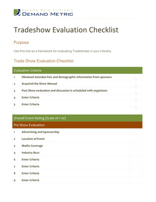 Tradeshow Evaluation Checklist
Purpose

Use this tool as a framework for evaluating Tradeshows in your industry.


Trade Show Evaluation Checklist

Evaluation Criteria
1    Obtained attendee lists and demographic information from sponsors

2    Acquired the Show Manual

3    Post Show evaluation and discussion is scheduled with organizers

4    Enter Criteria

5    Enter Criteria



Overall Event Rating (Scale of 1-10)
Pre Show Evaluation
1    Advertising and Sponsorship

2    Location of Event

3    Media Coverage

4    Industry Buzz

6    Enter Criteria

7    Enter Criteria

8    Enter Criteria

9    Enter Criteria
 