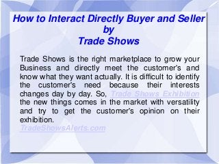 How to Interact Directly Buyer and Seller
by
Trade Shows
Trade Shows is the right marketplace to grow your
Business and directly meet the customer's and
know what they want actually. It is difficult to identify
the customer's need because their interests
changes day by day. So, Trade Shows Exhibition
the new things comes in the market with versatility
and try to get the customer's opinion on their
exhibition.
TradeShowsAlerts.com
 