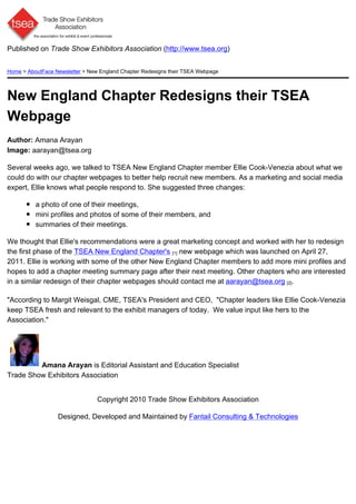 Published on Trade Show Exhibitors Association (http://www.tsea.org)


Home > AboutFace Newsletter > New England Chapter Redesigns their TSEA Webpage




New England Chapter Redesigns their TSEA
Webpage
Author: Amana Arayan
Image: aarayan@tsea.org

Several weeks ago, we talked to TSEA New England Chapter member Ellie Cook-Venezia about what we
could do with our chapter webpages to better help recruit new members. As a marketing and social media
expert, Ellie knows what people respond to. She suggested three changes:

          a photo of one of their meetings,
          mini profiles and photos of some of their members, and
          summaries of their meetings.

We thought that Ellie's recommendations were a great marketing concept and worked with her to redesign
the first phase of the TSEA New England Chapter's [1] new webpage which was launched on April 27,
2011. Ellie is working with some of the other New England Chapter members to add more mini profiles and
hopes to add a chapter meeting summary page after their next meeting. Other chapters who are interested
in a similar redesign of their chapter webpages should contact me at aarayan@tsea.org [2].

"According to Margit Weisgal, CME, TSEA's President and CEO, "Chapter leaders like Ellie Cook-Venezia
keep TSEA fresh and relevant to the exhibit managers of today. We value input like hers to the
Association."




         Amana Arayan is Editorial Assistant and Education Specialist
Trade Show Exhibitors Association


                                 Copyright 2010 Trade Show Exhibitors Association

                  Designed, Developed and Maintained by Fantail Consulting & Technologies
 