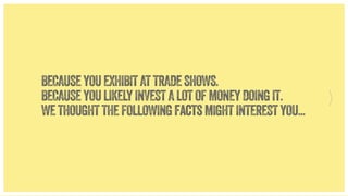 BECAUSE YOU EXHIBIT AT TRADE SHOWS.
BECAUSE YOU LIKELY INVEST A LOT OF MONEY DOING IT.
WE THOUGHT THE FOLLOWING facts MIGHT INTEREST YOU...

 