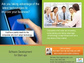 Are you taking advantage of the
latest technologies to
improve your business?

It will be a painful death for the
companies who don’t adopt technology.

Software Development
for Start-ups

Companies of all sizes are innovating,
computerizing and taking advantage
of technology to leap forward and win a
nice share of their market.

Call us today!
And learn how we can help you with
tailor-made web/mobile solutions
Website: http://agileclouders.com
Phone: 855-539-5390
Email: Services@agileclouders.com

 