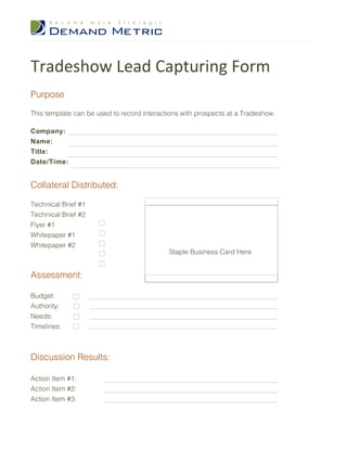 Tradeshow Lead Capturing Form
Purpose

This template can be used to record interactions with prospects at a Tradeshow.

Company:
Name:
Title:
Date/Time:


Collateral Distributed:

Technical Brief #1
Technical Brief #2
Flyer #1
Whitepaper #1
Whitepaper #2
                                            Staple Business Card Here


Assessment:

Budget:
Authority:
Needs:
Timelines:



Discussion Results:

Action Item #1:
Action Item #2:
Action Item #3:
 