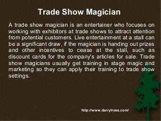Trade Show Magician 
A trade show magician is an entertainer who focuses on 
working with exhibitors at trade shows to attract attention 
from potential customers. Live entertainment at a stall can 
be a significant draw, if the magician is handing out prizes 
and other incentives to cease at the stall, such as 
discount cards for the company's articles for sale. Trade 
show magicians usually get training in stage magic and 
marketing so they can apply their training to trade show 
settings. 
http://www.darrylrose.com/ 
 