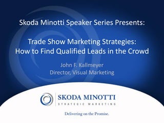Skoda Minotti Speaker Series Presents:

        Trade Show Marketing Strategies:
     How to Find Qualified Leads in the Crowd
                             John F. Kallmeyer
                         Director, Visual Marketing




Skoda Minotti Speaker Series
#SMSS
 