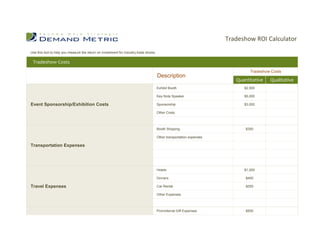 Tradeshow ROI Calculator
Use this tool to help you measure the return on investment for industry trade shows.

 Tradeshow Costs
                                                                                                                                Tradeshow Costs
                                                                                       Description
                                                                                                                          Quantitative   Qualitative
                                                                                       Exhibit Booth                         $2,500

                                                                                       Key Note Speaker                      $5,000

Event Sponsorship/Exhibition Costs                                                     Sponsorship                           $3,000

                                                                                       Other Costs



                                                                                       Booth Shipping                         $350

                                                                                       Other transportation expenses

Transportation Expenses




                                                                                       Hotels                                $1,000

                                                                                       Dinners                                $400

Travel Expenses                                                                        Car Rental                             $250

                                                                                       Other Expenses



                                                                                       Promotional Gift Expenses              $500



Promotional Gifts/Collateral
 