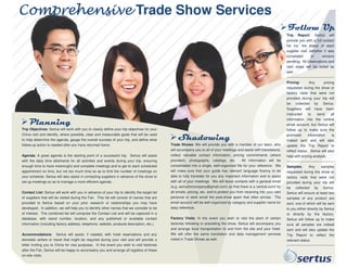 Comprehensive Trade Show Services
Follow Up
Trip Report: Sertus will
provide you with a full contact
list inc. the status of each
supplier visit (whether it was
completed
or
remains
pending). All observations and
next steps will be noted as
well.

Planning
Trip Objectives: Sertus will work with you to clearly define your trip objectives for your
China visit and identify, where possible, clear and measurable goals that will be used
to help determine the agenda, gauge the overall success of your trip, and define what
follow-up action is needed after you have returned home.
Agenda: A great agenda is the starting point of a successful trip. Sertus will assist
with the daily time allotments for all activities and events during your trip, ensuring
enough time to have meaningful and complete meetings and to get to each scheduled
plete
appointment on time, but not too much time so as to limit the number of meetings on
your schedule. Sertus will also assist in contacting suppliers in advance of the show to
set up meetings so as to manage a more efficient agenda.
Contact List: Sertus will work with you in advance of your trip to identify the target list
of suppliers that will be visited during the Fair. This list will consist of names that are
provided to Sertus based on your prior research or relationships you may have
developed. In addition, we will help you to identify other names that we consider to be
of interest. The combined list will comprise the Contact List and will be captured in a
d
database, with stand number, location, and any published or available contact
ished
information (including factory address, telephone, website, products description, etc.).
Accommodations: Sertus will assist, if needed, with hotel reservations and any
:
domestic airfare or travel that might be required during your visit and will provide a
letter inviting you to China for visa purposes. In the event you wish to visit factories
after the Fair, Sertus will be happy to accompany you and arrange all logistics of these
on-site visits.

Shadowing
Trade Shows: We will provide you with a member of our team, who
:
will accompany you to all of your meetings and assist with translations,
collect valuable contact information, pricing commitments (where
provided), photographs, catalogs, etc.
All information will be
consolidated into a single, well-organized file for your reference. We
organized
will make sure that your guide has relevant language fluency to be
able to fully translate for you any important information and to assist
with all of your meetings. We will leave contacts with a general email
(e.g. sertusforcompany@gmail.com) so that there is a central point for
@gmail.com)
all emails, pricing, etc. and to protect you from receiving into your own
personal or work email the post-show spam that often arrives. The
show
email account will be well organized by category and supplier name for
easy reference.
Factory Visits: In the event you wish to visit the plant of certain
:
factories following or preceding the show, Sertus will accompany you
and arrange local transportation to and from the site and your hotel.
m
We will offer the same translation and data management services
noted in Trade Shows as well.

Pricing:
Any
pricing
requested during the show or
factory visits that were not
provided during your trip will
be collected by Sertus.
Suppliers will have been
instructed
to
send
all
information into the central
email account, but Sertus will
follow up to make sure the
promised
information
is
indeed sent and will also
update the Trip Report to
reflect status. Sertus will also
help with pricing analysis.
Samples:
Any
samples
requested during the show or
factory visits that were not
provided during your trip will
be collected by Sertus.
Sertus will ensure at least two
samples of any product are
sent, one of which will be sent
to you either directly by Sertus
or directly by the factory.
Sertus will follow up to make
sure all samples are indeed
sent and will also update the
Trip Report to reflect the
relevant status.

.

 