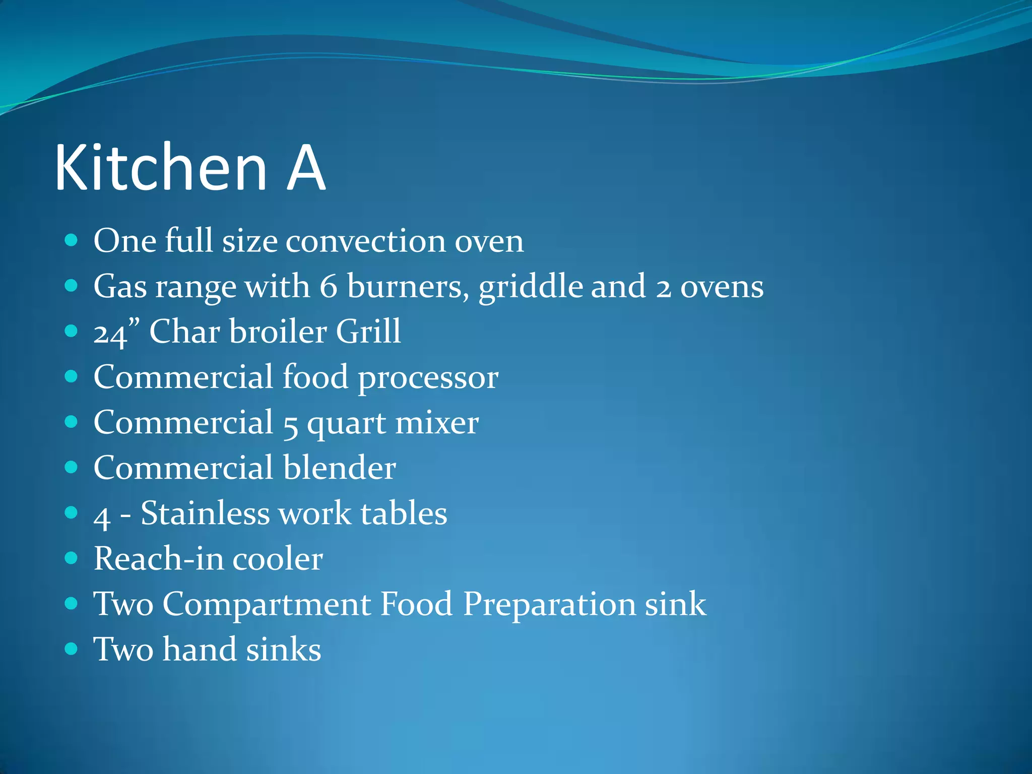 Kitchen AOne full size convection ovenGas range with 6 burners, griddle and 2 ovens24” Char broiler GrillCommercial food processorCommercial 5 quart mixerCommercial blender4 - Stainless work tablesReach-in coolerTwo Compartment Food Preparation sink Two hand sinks