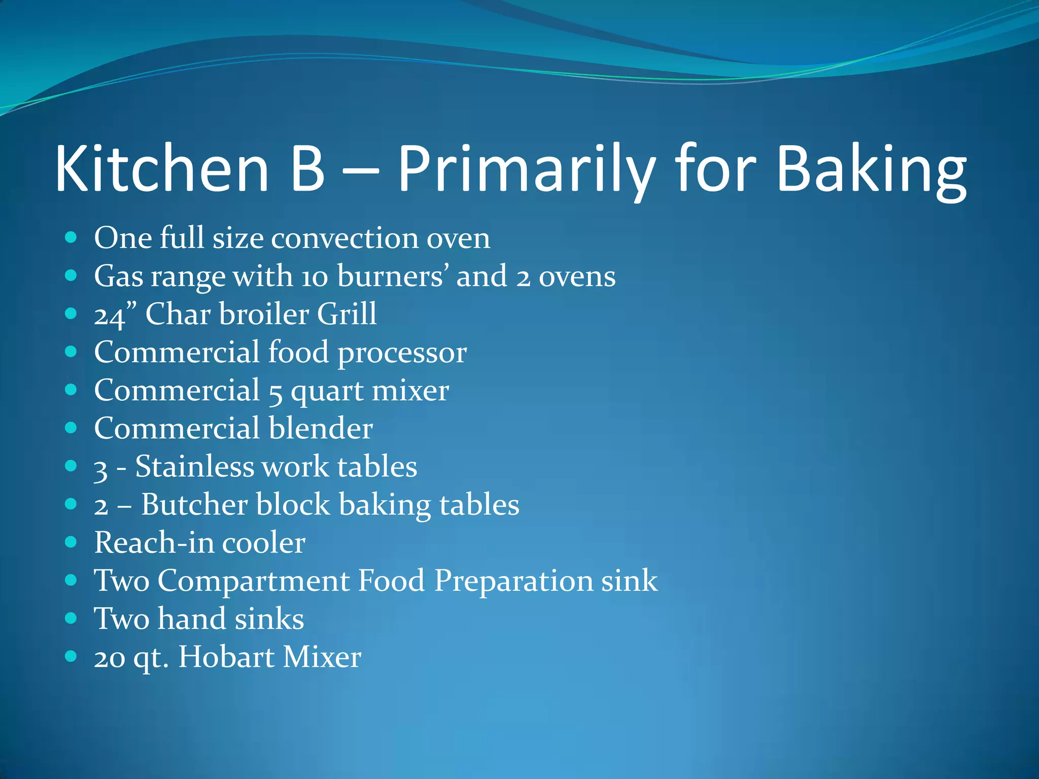 Kitchen B – Primarily for BakingOne full size convection ovenGas range with 10 burners’ and 2 ovens24” Char broiler GrillCommercial food processorCommercial 5 quart mixerCommercial blender3 - Stainless work tables2 – Butcher block baking tablesReach-in coolerTwo Compartment Food Preparation sink Two hand sinks20 qt. Hobart Mixer