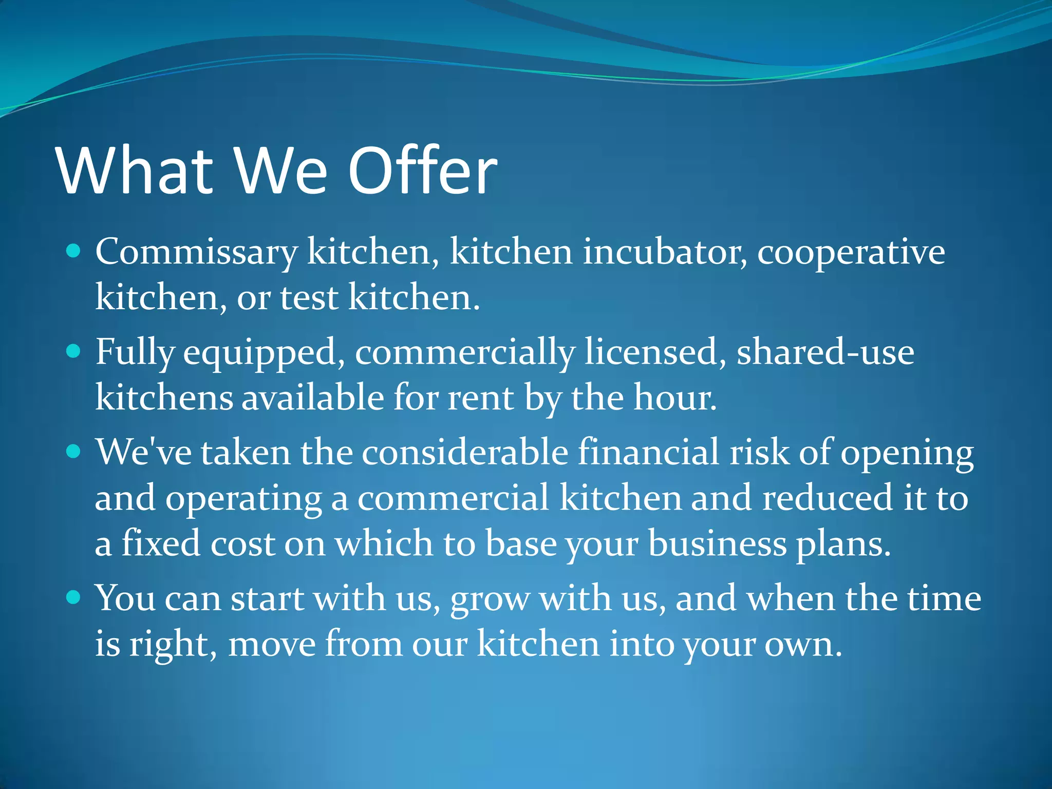 What We OfferCommissary kitchen, kitchen incubator, cooperative kitchen, or test kitchen.Fully equipped, commercially licensed, shared-use kitchens available for rent by the hour.We've taken the considerable financial risk of opening and operating a commercial kitchen and reduced it to a fixed cost on which to base your business plans. You can start with us, grow with us, and when the time is right, move from our kitchen into your own.