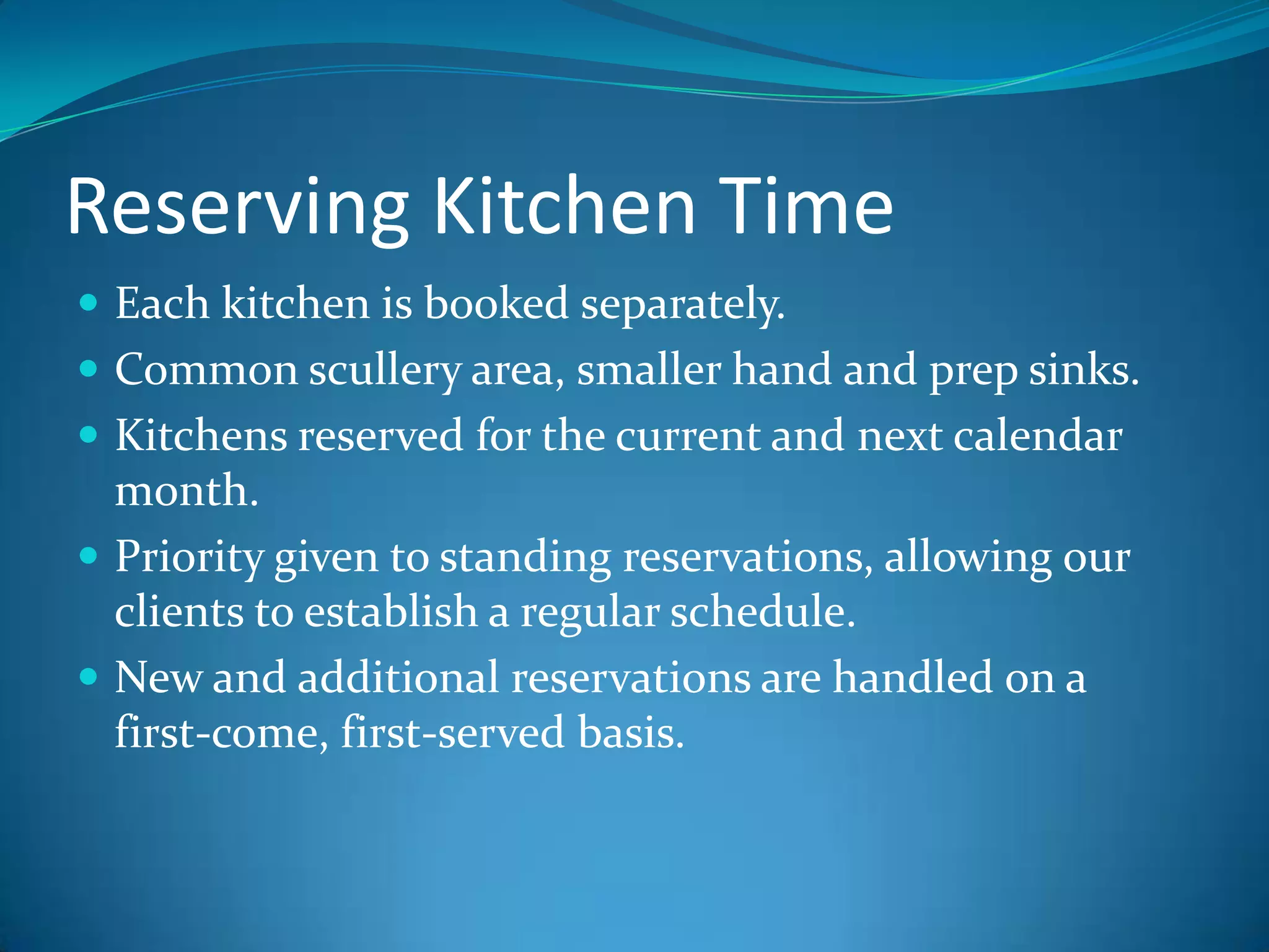 Reserving Kitchen TimeEach kitchen is booked separately. Common scullery area, smaller hand and prep sinks.Kitchens reserved for the current and next calendar month. Priority given to standing reservations, allowing our clients to establish a regular schedule.New and additional reservations are handled on a first-come, first-served basis.