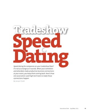 Tradeshow
Speed
Dating
                                           |
                                        |||
                                     ||| |
                                        ||


                                                 ||



                                         ||| |
                                            ||




Speed dating for companies on your tradeshow floor?
It’s not as strange as it sounds. When your exhibitors
and attendees make productive business connections
at your event, you keep them coming back. Here’s how
one association used high-tech tools to make those
connections happen.
By Jacqui Cook




                                                         	   Associations Now     April|May  2012	   39
 