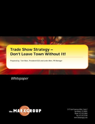 Trade Show Strategy –
Don’t Leave Town Without It!
Prepared by: Tom Marx, President/CEO and Leslie Allen, PR Manager




Whitepaper




                                                                    2175 East Francisco Blvd., Suite F
                                                                                San Rafael, CA 94901
                                                                                Phone: 415.453.0844
                                                                                   Fax: 415.451.0166
                                                                               www.themarxgrp.com
 