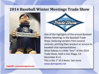 2014 Baseball Winter Meetings Trade Show
One of the highlights of the annual Baseball
Winter Meetings in the Baseball Trade
Show, featuring vendors from several
verticals, pitching their product or service to
baseball club representatives.
What follows is a little “tour” of the 2014
Trade Show, held in San Diego, CA
December 8-11.
This is the 1st
of 3 decks. See more
www.dsmsports.net
@njh287; www.dsmsports.net
 