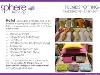 TRENDSPOTTING
                                                            TRADESHOWS - EARLY 2011


Hello!     Looking for a trendspotting tid-bit
from the traveling team at Sphere Trending?
Enjoy a sneak peek of our favorite finds from
these shows:

o   Maison et Objet
o   International Auto Show
o   Heimtextil
o   CES (Consumer Electronics Show)              CABANAZ


o   Ambiente
o   Stockholm Furniture Fair
o   Cersaie Tile & Bath Show
o   Paperworld

And… if we’ve interested you in our work,
maybe you’d like to find out how to
purchase the full reports from these shows?
www.spheretrending.com
                                                 DOROTHEE LENNEN
                                                                         ©2011 Sphere Trending, LLC
 