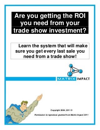 Are you getting the ROI
   you need from your
trade show investment?

 Learn the system that will make
sure you get every last sale you
   need from a trade show!




                        Copyright 2004, 2011 ©

        Permission to reproduce granted from Matrix Impact 2011
 