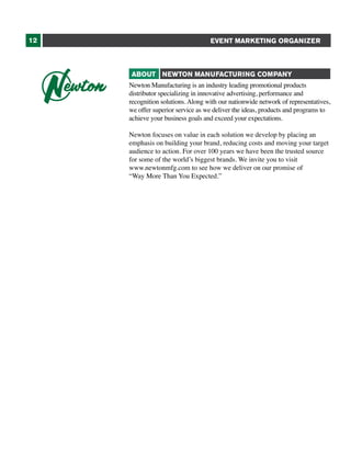 12

EVENT MARKETING ORGANIZER

ABOUT NEWTON MANUFACTURING COMPANY
Newton Manufacturing is an industry leading promotional products
distributor specializing in innovative advertising, performance and
recognition solutions. Along with our nationwide network of representatives,
we offer superior service as we deliver the ideas, products and programs to
achieve your business goals and exceed your expectations.
Newton focuses on value in each solution we develop by placing an
emphasis on building your brand, reducing costs and moving your target
audience to action. For over 100 years we have been the trusted source
for some of the world’s biggest brands. We invite you to visit
www.newtonmfg.com to see how we deliver on our promise of
“Way More Than You Expected.”

 